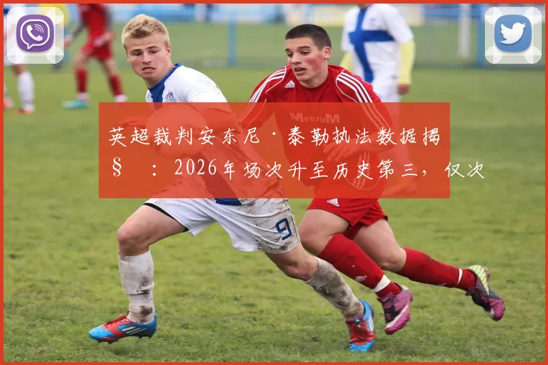 英超裁判安东尼·泰勒执法数据揭秘:2026年场次升至历史第三,仅次于迪恩与阿特金斯,完整生涯统计一览