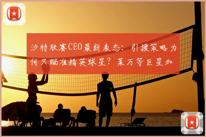 沙特联赛CEO最新表态:引援策略为何只瞄准精英球星?莱万等巨星加盟可能性深度分析