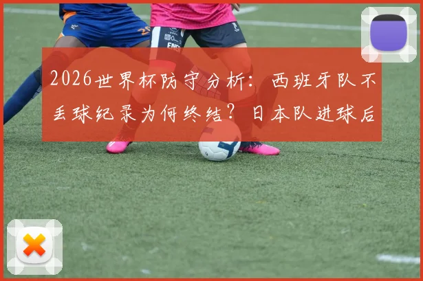 2026世界杯防守分析：西班牙队不丢球纪录为何终结？日本队进球后的连锁反应与战术漏洞解读