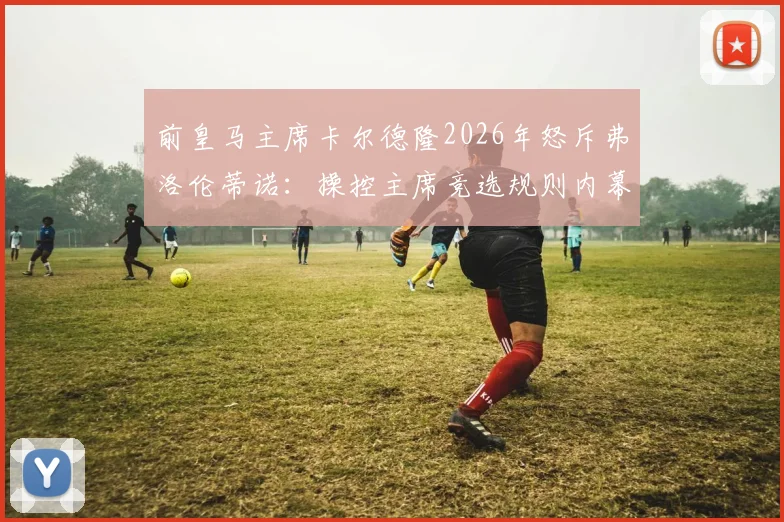 前皇马主席卡尔德隆2026年怒斥弗洛伦蒂诺：操控主席竞选规则内幕曝光，直指其发布会堪称耻辱