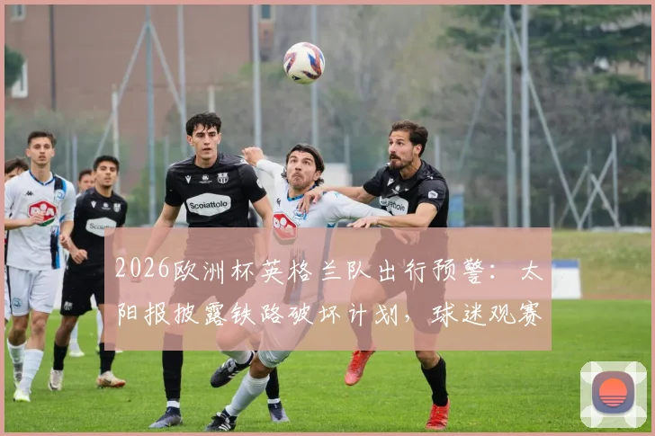 2026欧洲杯英格兰队出行预警：太阳报披露铁路破坏计划，球迷观赛需备替代交通方案