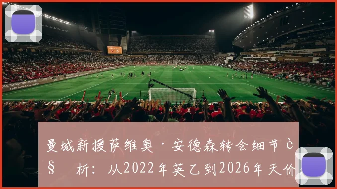 曼城新援萨维奥·安德森转会细节解析：从2022年英乙到2026年天价加盟的逆袭之路，剖析其技术特点与蓝月亮的签约考量