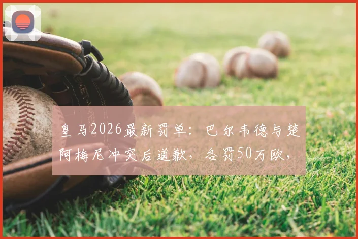 皇马2026最新罚单:巴尔韦德与楚阿梅尼冲突后道歉,各罚50万欧,内部纪律标准引热议