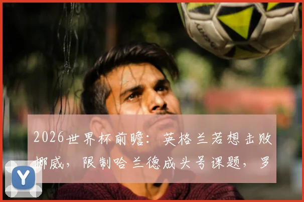 2026世界杯前瞻:英格兰若想击败挪威,限制哈兰德成头号课题,罗伊·基恩点出关键点