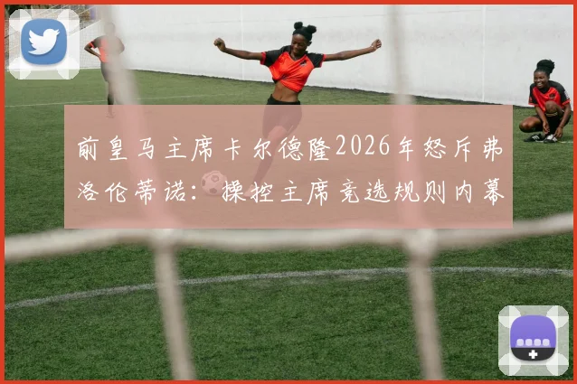 前皇马主席卡尔德隆2026年怒斥弗洛伦蒂诺:操控主席竞选规则内幕曝光,直指其发布会堪称耻辱