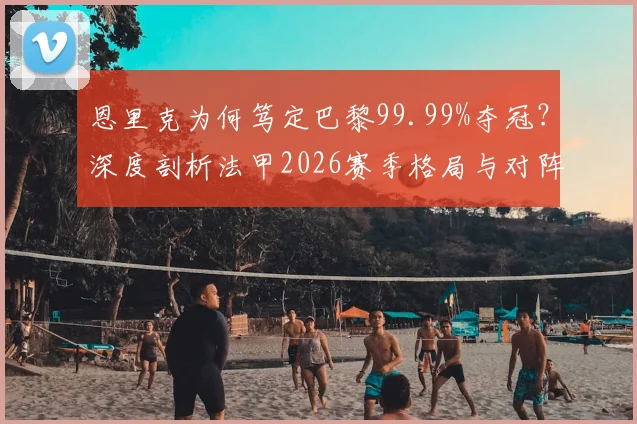 恩里克为何笃定巴黎99.99%夺冠？深度剖析法甲2026赛季格局与对阵朗斯的战术看点