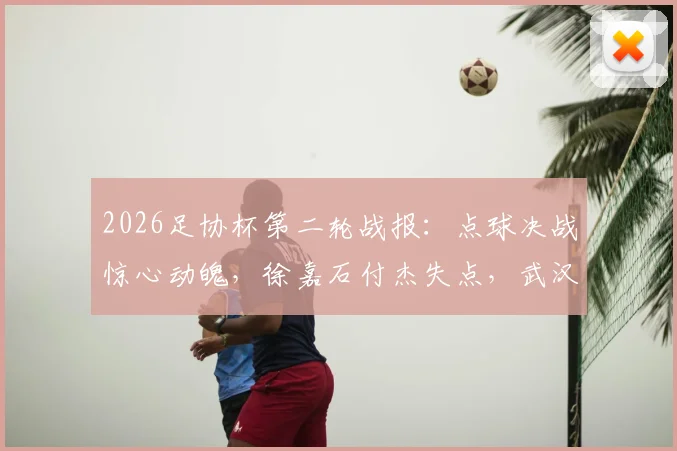 2026足协杯第二轮战报:点球决战惊心动魄,徐嘉石付杰失点,武汉三镇4-3险胜青岛红狮晋级