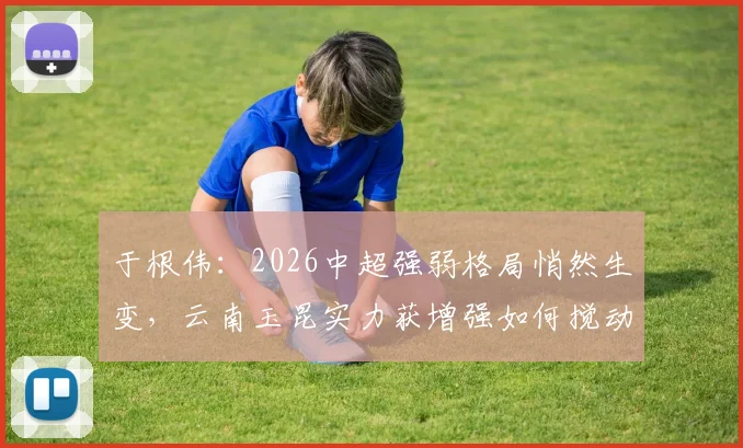 于根伟：2026中超强弱格局悄然生变，云南玉昆实力获增强如何搅动联赛风云？