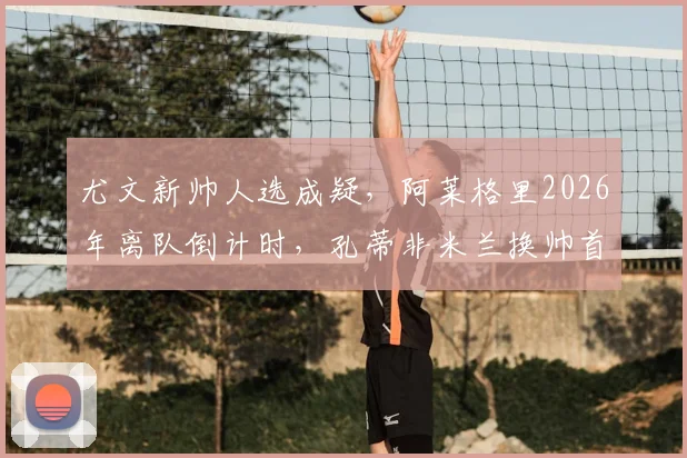 尤文新帅人选成疑,阿莱格里2026年离队倒计时,孔蒂非米兰换帅首选引热议