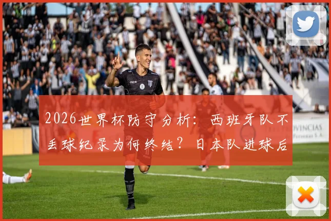 2026世界杯防守分析：西班牙队不丢球纪录为何终结？日本队进球后的连锁反应与战术漏洞解读