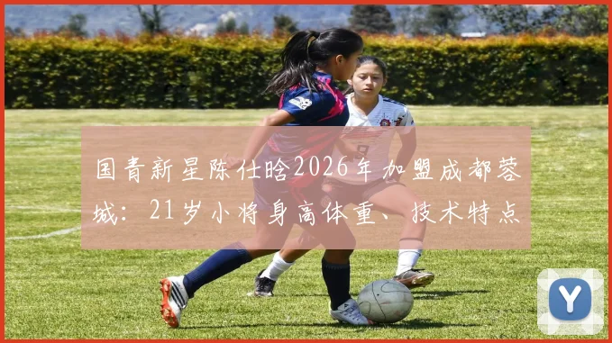 国青新星陈仕晗2026年加盟成都蓉城：21岁小将身高体重、技术特点与场上位置全解析