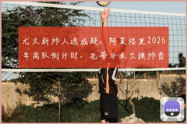 尤文新帅人选成疑，阿莱格里2026年离队倒计时，孔蒂非米兰换帅首选引热议