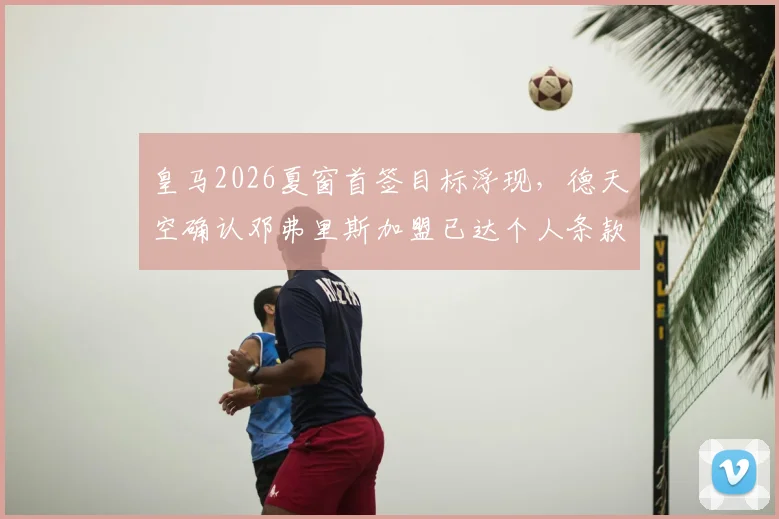 皇马2026夏窗首签目标浮现，德天空确认邓弗里斯加盟已达个人条款协议