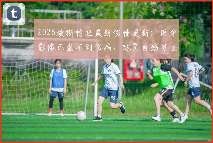 2026埃斯特旺最新伤情更新:医学影像已查不到伤病,球员自感可立即重返赛场