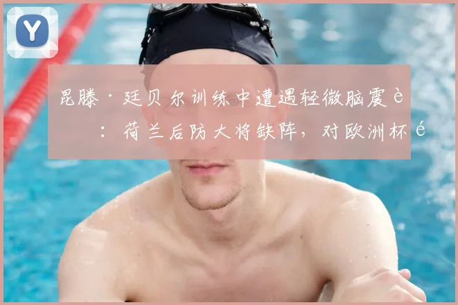 昆滕·廷贝尔训练中遭遇轻微脑震荡:荷兰后防大将缺阵,对欧洲杯预选赛影响几何?