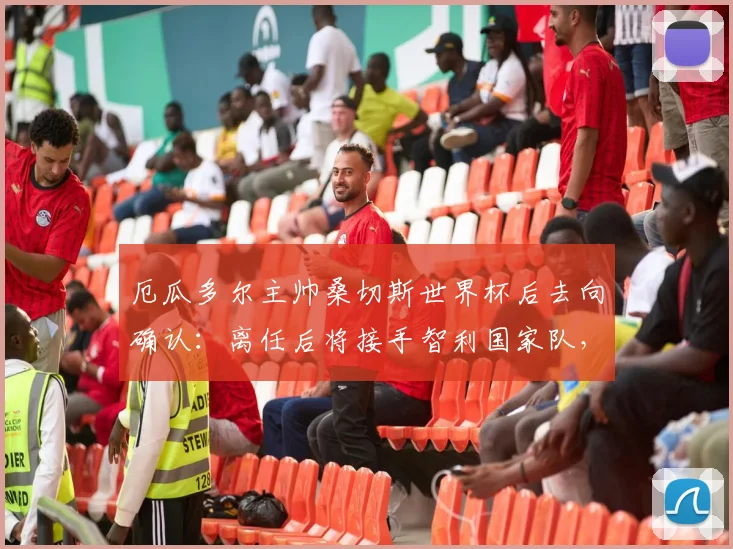 厄瓜多尔主帅桑切斯世界杯后去向确认：离任后将接手智利国家队，执教时间与合同细节前瞻
