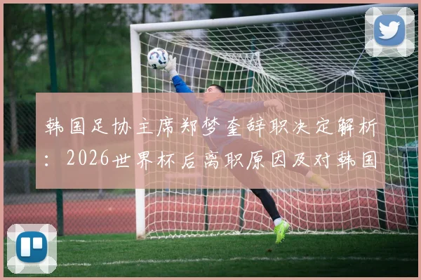 韩国足协主席郑梦奎辞职决定解析:2026世界杯后离职原因及对韩国足球未来影响探讨
