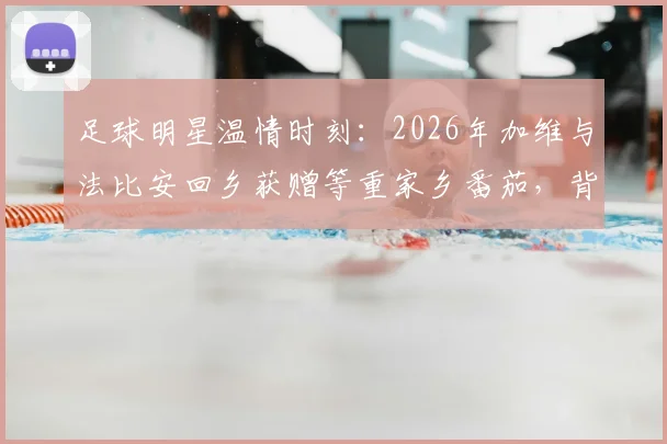 足球明星温情时刻:2026年加维与法比安回乡获赠等重家乡番茄,背后有哪些不为人知的故事?