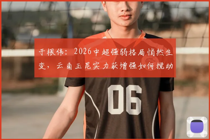 于根伟：2026中超强弱格局悄然生变，云南玉昆实力获增强如何搅动联赛风云？