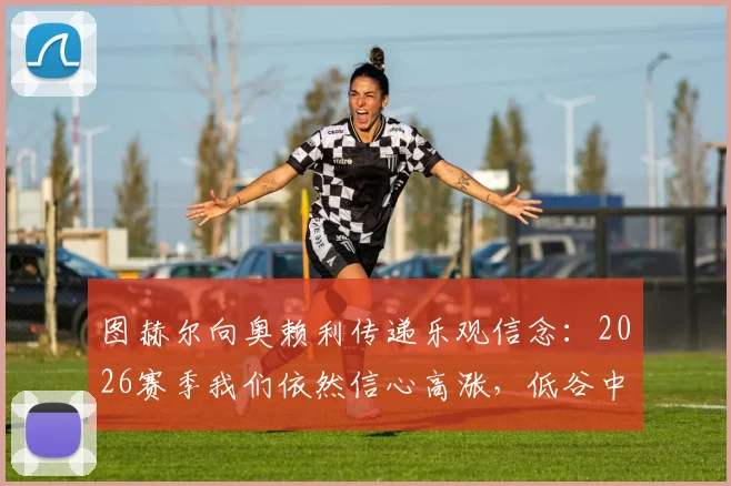 图赫尔向奥赖利传递乐观信念：2026赛季我们依然信心高涨，低谷中如何保持斗志？
