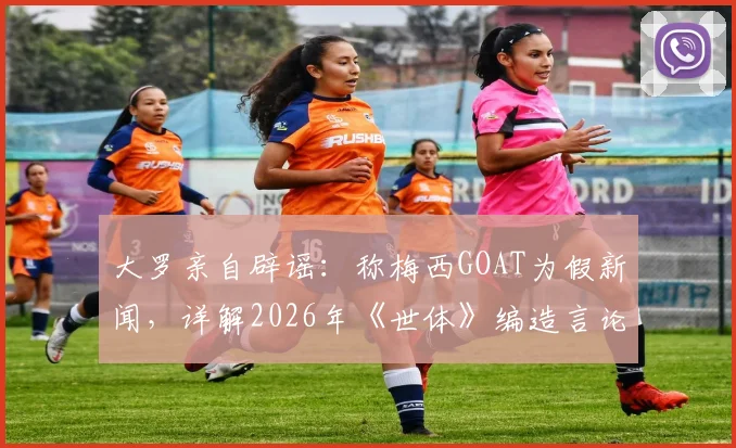 大罗亲自辟谣:称梅西GOAT为假新闻,详解2026年《世体》编造言论始末与个人真实看法