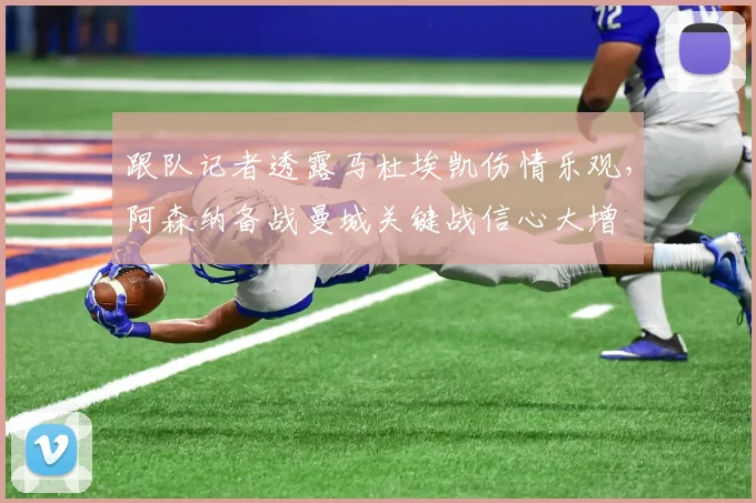 跟队记者透露马杜埃凯伤情乐观,阿森纳备战曼城关键战信心大增