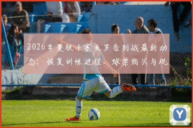 2026年曼联卡塞米罗告别战最新动态:恢复训练进程、球票购买与观赛全攻略