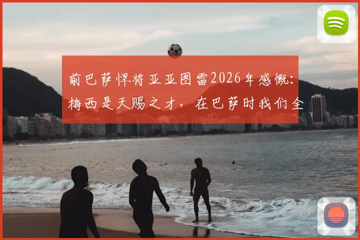 前巴萨悍将亚亚图雷2026年感慨：梅西是天赐之才，在巴萨时我们全都下意识地保护他