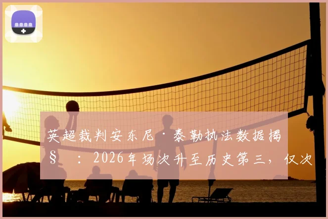 英超裁判安东尼·泰勒执法数据揭秘：2026年场次升至历史第三，仅次于迪恩与阿特金斯，完整生涯统计一览
