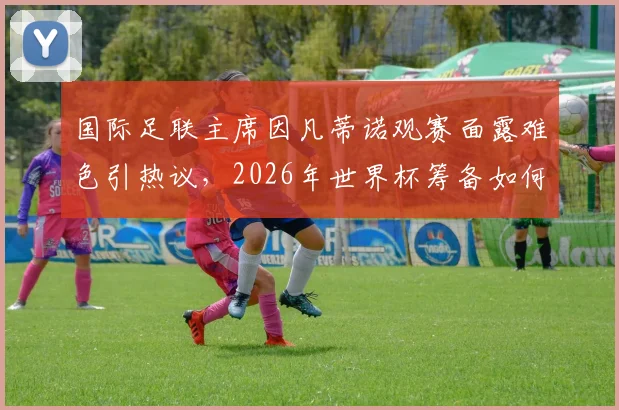 国际足联主席因凡蒂诺观赛面露难色引热议，2026年世界杯筹备如何？看球困了如何解乏