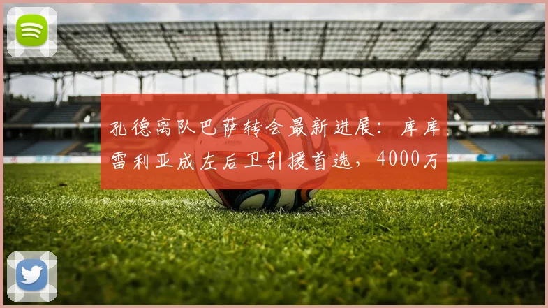 孔德离队巴萨转会最新进展：库库雷利亚成左后卫引援首选，4000万欧转会费引关注