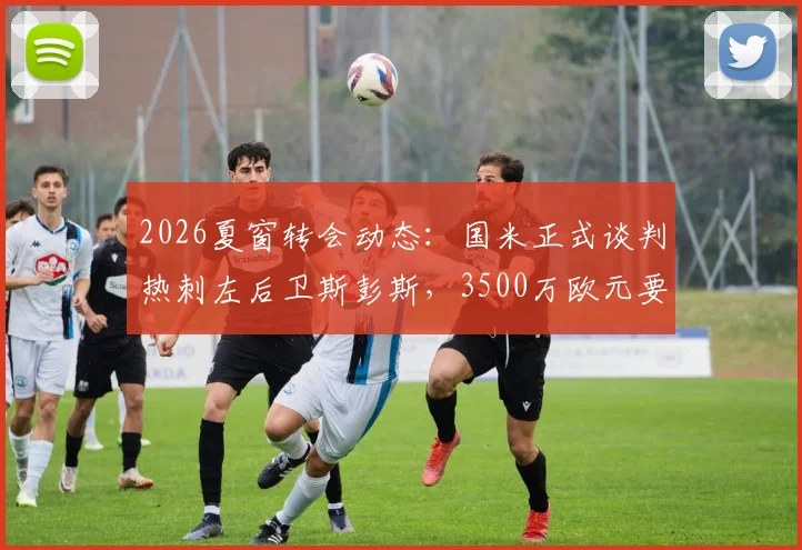 2026夏窗转会动态：国米正式谈判热刺左后卫斯彭斯，3500万欧元要价成关键