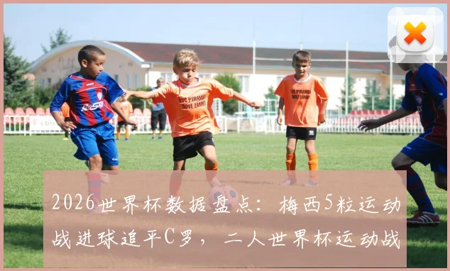 2026世界杯数据盘点：梅西5粒运动战进球追平C罗，二人世界杯运动战总进球数对比分析