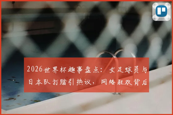 2026世界杯趣事盘点：女足球员与日本队打赌引热议，网络狂欢背后的真实代价