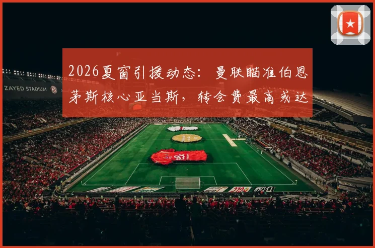 2026夏窗引援动态：曼联瞄准伯恩茅斯核心亚当斯，转会费最高或达3500万镑