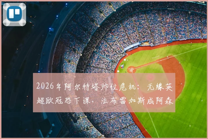 2026年阿尔特塔帅位危机：无缘英超欧冠恐下课，法布雷加斯成阿森纳新帅热门候选分析
