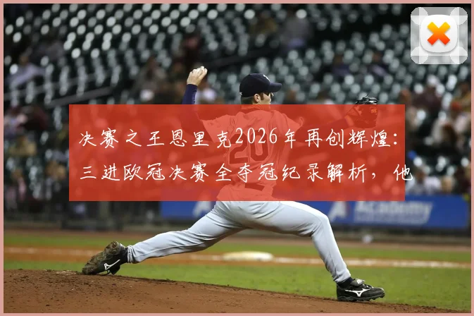 决赛之王恩里克2026年再创辉煌：三进欧冠决赛全夺冠纪录解析，他的战术与执教哲学深度揭秘