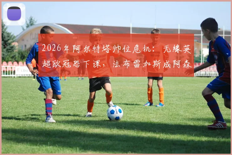 2026年阿尔特塔帅位危机：无缘英超欧冠恐下课，法布雷加斯成阿森纳新帅热门候选分析