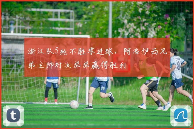 浙江队5轮不胜零进球，阿洛伊西兄弟主帅对决弟弟赢得胜利