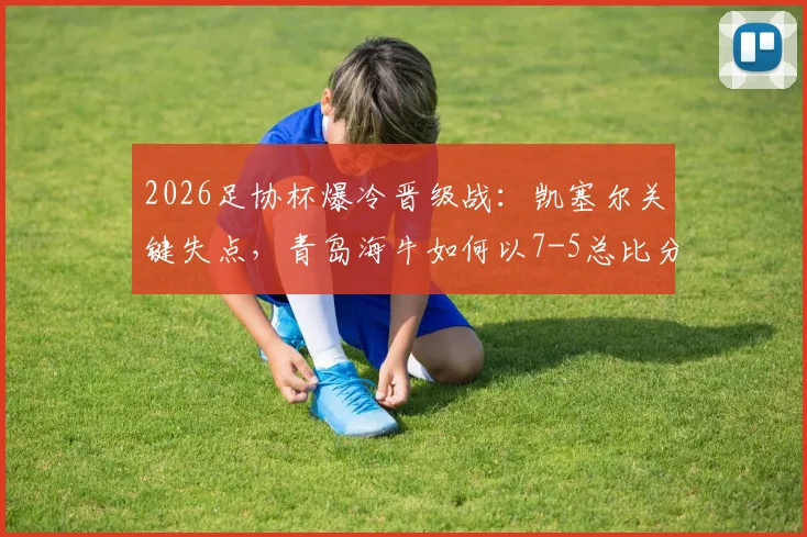 2026足协杯爆冷晋级战：凯塞尔关键失点，青岛海牛如何以7-5总比分力克无锡吴钩？详细技术统计与赛后复盘