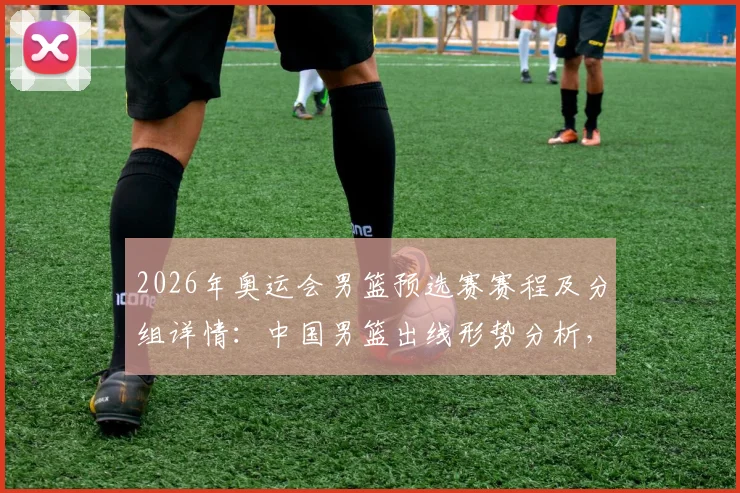 2026年奥运会男篮预选赛赛程及分组详情：中国男篮出线形势分析，附历史最佳阵容终极畅想