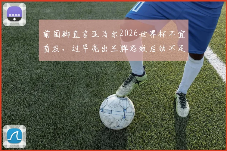 前国脚直言亚马尔2026世界杯不宜首发，过早亮出王牌恐致后劲不足，西班牙队战术部署引争议
