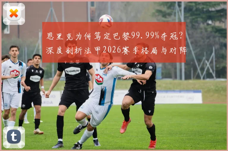 恩里克为何笃定巴黎99.99%夺冠？深度剖析法甲2026赛季格局与对阵朗斯的战术看点