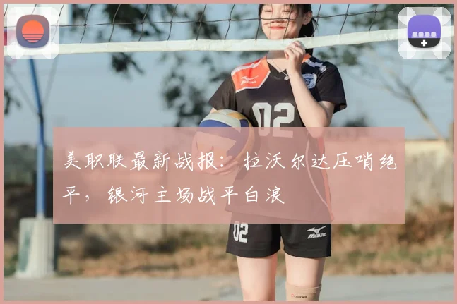 美职联最新战报:拉沃尔达压哨绝平,银河主场战平白浪