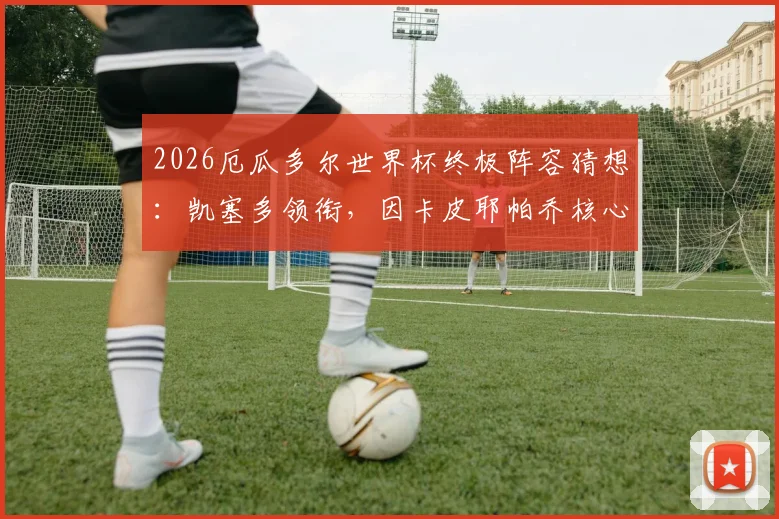 2026厄瓜多尔世界杯终极阵容猜想：凯塞多领衔，因卡皮耶帕乔核心中轴解析