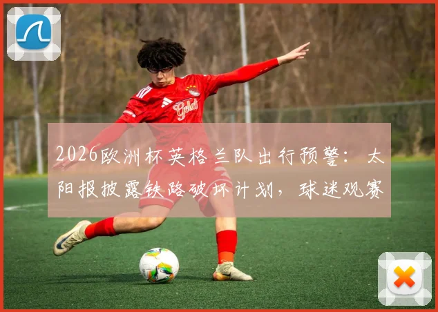 2026欧洲杯英格兰队出行预警：太阳报披露铁路破坏计划，球迷观赛需备替代交通方案