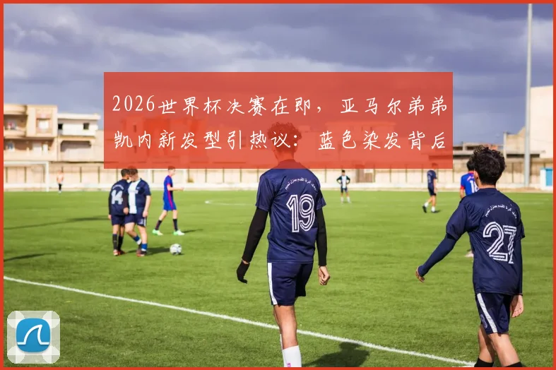 2026世界杯决赛在即，亚马尔弟弟凯内新发型引热议：蓝色染发背后的球迷文化与造型指南