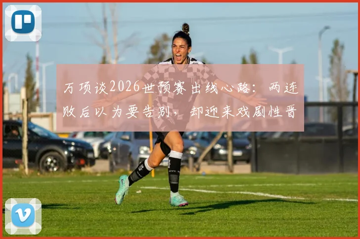 万项谈2026世预赛出线心路：两连败后以为要告别，却迎来戏剧性晋级