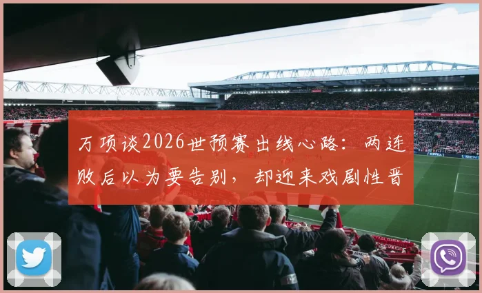 万项谈2026世预赛出线心路：两连败后以为要告别，却迎来戏剧性晋级