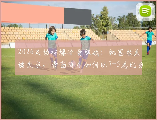 2026足协杯爆冷晋级战：凯塞尔关键失点，青岛海牛如何以7-5总比分力克无锡吴钩？详细技术统计与赛后复盘